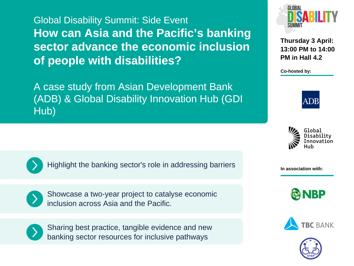 Global Disability Summit: Side Event How can Asia and the Pacific’s banking sector advance the economic inclusion of people with disabilities?   Thursday 3 April: 13:00 PM to 14:00 PM in Hall 4.2  A case study from Asian Development Bank (ADB) & Global Disability Innovation Hub (GDI Hub)  Highlighted points include: Highlight the banking sector's role in addressing barriers, Showcase a two-year project to catalyse economic inclusion across Asia and the Pacific, Sharing best practice, tangible evidence and new banking sector resources for inclusive pathways  Logos shown include: Global Disablity Summit, ADB, GDI Hub, NBP, TBC and STEP Cover Image